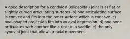 A good description for a condyloid (ellipsoidal) joint is a) flat or slightly curved articulating surfaces. b) one articulating surface is convex and fits into the other surface which is concave. c) oval-shaped projection fits into an oval depression. d) one bone articulates with another like a rider in a saddle. e) the only synovial joint that allows triaxial movement.