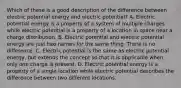 Which of these is a good description of the difference between electric potential energy and electric potential? A. Electric potential energy is a property of a system of multiple charges while electric potential is a property of a location in space near a charge distribution. B. Electric potential and electric potential energy are just two names for the same thing. There is no difference. C. Electric potential is the same as electric potential energy, but extends the concept so that it is applicable when only one charge is present. D. Electric potential energy is a property of a single location while electric potential describes the difference between two different locations.