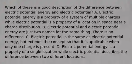 Which of these is a good description of the difference between electric potential energy and electric potential? A. Electric potential energy is a property of a system of multiple charges while electric potential is a property of a location in space near a charge distribution. B. Electric potential and electric potential energy are just two names for the same thing. There is no difference. C. Electric potential is the same as electric potential energy, but extends the concept so that it is applicable when only one charge is present. D. Electric potential energy is a property of a single location while electric potential describes the difference between two different locations.