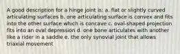 A good description for a hinge joint is: a. flat or slightly curved articulating surfaces b. one articulating surface is convex and fits into the other surface which is concave c. oval-shaped projection fits into an oval depression d. one bone articulates with another like a rider in a saddle e. the only synovial joint that allows triaxial movement