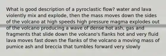 What is good description of a pyroclastic flow? water and lava violently mix and explode, then the mass moves down the sides of the volcano at high speeds high pressure magma explodes out of the volcano producing a wave of dense hot ash, gas and fragments that slide down the volcano's flanks hot and very fluid lava moves fast down the flanks of the volcano a moving mass of pumice ash and breccia that tumbles forward very slowly