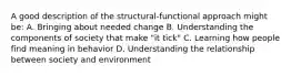 A good description of the structural-functional approach might be: A. Bringing about needed change B. Understanding the components of society that make "it tick" C. Learning how people find meaning in behavior D. Understanding the relationship between society and environment