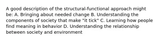 A good description of the structural-functional approach might be: A. Bringing about needed change B. Understanding the components of society that make "it tick" C. Learning how people find meaning in behavior D. Understanding the relationship between society and environment