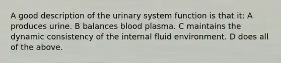 A good description of the urinary system function is that it: A produces urine. B balances blood plasma. C maintains the dynamic consistency of the internal fluid environment. D does all of the above.