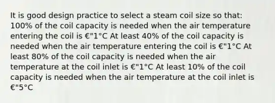 It is good design practice to select a steam coil size so that: 100% of the coil capacity is needed when the air temperature entering the coil is €"1°C At least 40% of the coil capacity is needed when the air temperature entering the coil is €"1°C At least 80% of the coil capacity is needed when the air temperature at the coil inlet is €"1°C At least 10% of the coil capacity is needed when the air temperature at the coil inlet is €"5°C