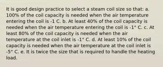 It is good design practice to select a steam coil size so that: a. 100% of the coil capacity is needed when the air temperature entering the coil is -1 C. b. At least 40% of the coil capacity is needed when the air temperature entering the coil is -1° C. c. At least 80% of the coil capacity is needed when the air temperature at the coil inlet is -1° C. d. At least 10% of the coil capacity is needed when the air temperature at the coil inlet is -5° C. e. It is twice the size that is required to handle the heating load.