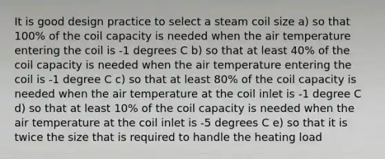 It is good design practice to select a steam coil size a) so that 100% of the coil capacity is needed when the air temperature entering the coil is -1 degrees C b) so that at least 40% of the coil capacity is needed when the air temperature entering the coil is -1 degree C c) so that at least 80% of the coil capacity is needed when the air temperature at the coil inlet is -1 degree C d) so that at least 10% of the coil capacity is needed when the air temperature at the coil inlet is -5 degrees C e) so that it is twice the size that is required to handle the heating load