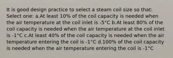 It is good design practice to select a steam coil size so that: Select one: a.At least 10% of the coil capacity is needed when the air temperature at the coil inlet is -5°C b.At least 80% of the coil capacity is needed when the air temperature at the coil inlet is -1°C c.At least 40% of the coil capacity is needed when the air temperature entering the coil is -1°C d.100% of the coil capacity is needed when the air temperature entering the coil is -1°C