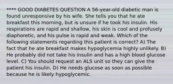 **** GOOD DIABETES QUESTION A 56-year-old diabetic man is found unresponsive by his wife. She tells you that he ate breakfast this morning, but is unsure if he took his insulin. His respirations are rapid and shallow, his skin is cool and profusely diaphoretic, and his pulse is rapid and weak. Which of the following statements regarding this patient is correct? A) The fact that he ate breakfast makes hypoglycemia highly unlikely. B) He probably did not take his insulin and has a high blood glucose level. C) You should request an ALS unit so they can give the patient his insulin. D) He needs glucose as soon as possible because he is likely hypoglycemic.