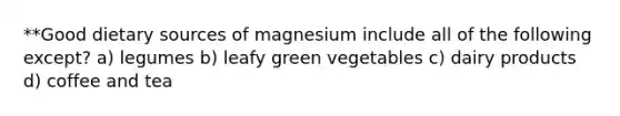 **Good dietary sources of magnesium include all of the following except? a) legumes b) leafy green vegetables c) dairy products d) coffee and tea