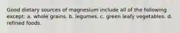Good dietary sources of magnesium include all of the following except: a. whole grains. b. legumes. c. green leafy vegetables. d. refined foods.