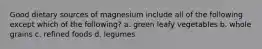 Good dietary sources of magnesium include all of the following except which of the following? a. green leafy vegetables b. whole grains c. refined foods d. legumes