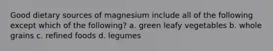 Good dietary sources of magnesium include all of the following except which of the following? a. green leafy vegetables b. whole grains c. refined foods d. legumes