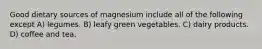 Good dietary sources of magnesium include all of the following except A) legumes. B) leafy green vegetables. C) dairy products. D) coffee and tea.