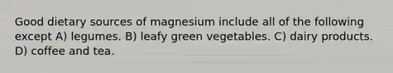 Good dietary sources of magnesium include all of the following except A) legumes. B) leafy green vegetables. C) dairy products. D) coffee and tea.