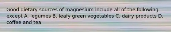 Good dietary sources of magnesium include all of the following except A. legumes B. leafy green vegetables C. dairy products D. coffee and tea