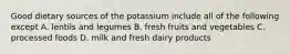 Good dietary sources of the potassium include all of the following except A. lentils and legumes B. fresh fruits and vegetables C. processed foods D. milk and fresh dairy products