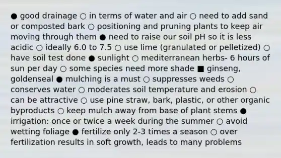 ● good drainage ○ in terms of water and air ○ need to add sand or composted bark ○ positioning and pruning plants to keep air moving through them ● need to raise our soil pH so it is less acidic ○ ideally 6.0 to 7.5 ○ use lime (granulated or pelletized) ○ have soil test done ● sunlight ○ mediterranean herbs- 6 hours of sun per day ○ some species need more shade ■ ginseng, goldenseal ● mulching is a must ○ suppresses weeds ○ conserves water ○ moderates soil temperature and erosion ○ can be attractive ○ use pine straw, bark, plastic, or other organic byproducts ○ keep mulch away from base of plant stems ● irrigation: once or twice a week during the summer ○ avoid wetting foliage ● fertilize only 2-3 times a season ○ over fertilization results in soft growth, leads to many problems