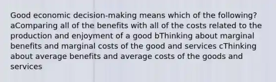 Good economic decision-making means which of the following? aComparing all of the benefits with all of the costs related to the production and enjoyment of a good bThinking about marginal benefits and marginal costs of the good and services cThinking about average benefits and average costs of the goods and services