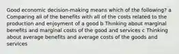 Good economic decision-making means which of the following? a Comparing all of the benefits with all of the costs related to the production and enjoyment of a good b Thinking about marginal benefits and marginal costs of the good and services c Thinking about average benefits and average costs of the goods and services