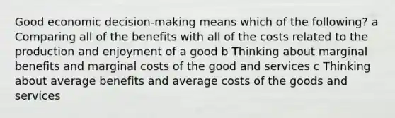 Good economic decision-making means which of the following? a Comparing all of the benefits with all of the costs related to the production and enjoyment of a good b Thinking about marginal benefits and marginal costs of the good and services c Thinking about average benefits and average costs of the goods and services