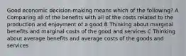 Good economic decision-making means which of the following? A Comparing all of the benefits with all of the costs related to the production and enjoyment of a good B Thinking about marginal benefits and marginal costs of the good and services C Thinking about average benefits and average costs of the goods and services