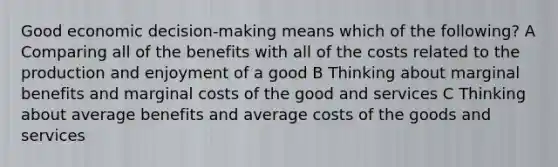 Good economic decision-making means which of the following? A Comparing all of the benefits with all of the costs related to the production and enjoyment of a good B Thinking about marginal benefits and marginal costs of the good and services C Thinking about average benefits and average costs of the goods and services