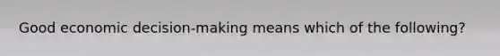 Good economic decision-making means which of the following?