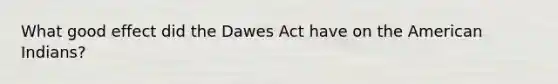 What good effect did the Dawes Act have on the American Indians?