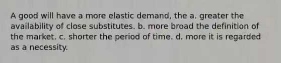 A good will have a more elastic demand, the a. greater the availability of close substitutes. b. more broad the definition of the market. c. shorter the period of time. d. more it is regarded as a necessity.