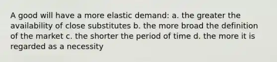 A good will have a more elastic demand: a. the greater the availability of close substitutes b. the more broad the definition of the market c. the shorter the period of time d. the more it is regarded as a necessity