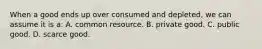 When a good ends up over consumed and depleted, we can assume it is a: A. common resource. B. private good. C. public good. D. scarce good.