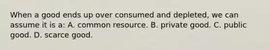 When a good ends up over consumed and depleted, we can assume it is a: A. common resource. B. private good. C. public good. D. scarce good.