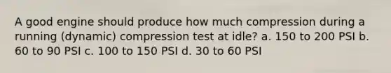 A good engine should produce how much compression during a running (dynamic) compression test at idle? a. 150 to 200 PSI b. 60 to 90 PSI c. 100 to 150 PSI d. 30 to 60 PSI