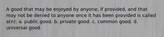 A good that may be enjoyed by anyone, if provided, and that may not be denied to anyone once it has been provided is called a(n): a. public good. b. private good. c. common good. d. universal good.