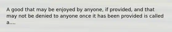 A good that may be enjoyed by anyone, if provided, and that may not be denied to anyone once it has been provided is called a....