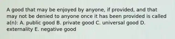 A good that may be enjoyed by anyone, if provided, and that may not be denied to anyone once it has been provided is called a(n): A. public good B. private good C. universal good D. externality E. negative good