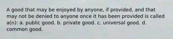 A good that may be enjoyed by anyone, if provided, and that may not be denied to anyone once it has been provided is called a(n): a. public good. b. private good. c. universal good. d. common good.