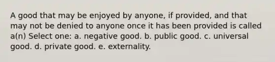 A good that may be enjoyed by anyone, if provided, and that may not be denied to anyone once it has been provided is called a(n) Select one: a. negative good. b. public good. c. universal good. d. private good. e. externality.