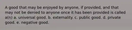 A good that may be enjoyed by anyone, if provided, and that may not be denied to anyone once it has been provided is called a(n) a. universal good. b. externality. c. public good. d. private good. e. negative good.