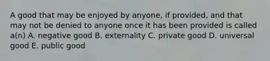 A good that may be enjoyed by anyone, if provided, and that may not be denied to anyone once it has been provided is called a(n) A. negative good B. externality C. private good D. universal good E. public good