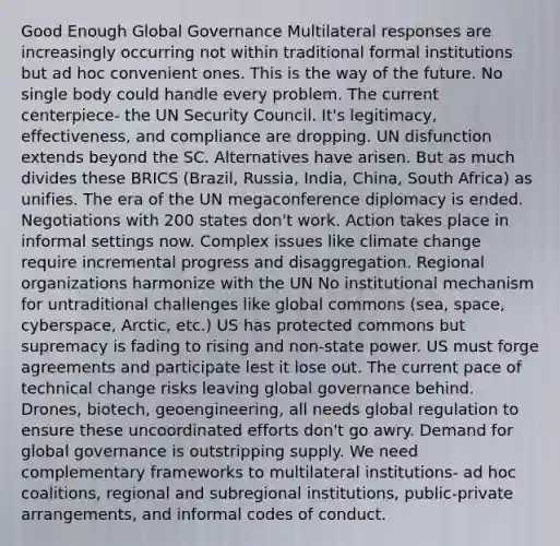 Good Enough Global Governance Multilateral responses are increasingly occurring not within traditional formal institutions but ad hoc convenient ones. This is the way of the future. No single body could handle every problem. The current centerpiece- the UN Security Council. It's legitimacy, effectiveness, and compliance are dropping. UN disfunction extends beyond the SC. Alternatives have arisen. But as much divides these BRICS (Brazil, Russia, India, China, South Africa) as unifies. The era of the UN megaconference diplomacy is ended. Negotiations with 200 states don't work. Action takes place in informal settings now. Complex issues like climate change require incremental progress and disaggregation. Regional organizations harmonize with the UN No institutional mechanism for untraditional challenges like global commons (sea, space, cyberspace, Arctic, etc.) US has protected commons but supremacy is fading to rising and non-state power. US must forge agreements and participate lest it lose out. The current pace of technical change risks leaving global governance behind. Drones, biotech, geoengineering, all needs global regulation to ensure these uncoordinated efforts don't go awry. Demand for global governance is outstripping supply. We need complementary frameworks to multilateral institutions- ad hoc coalitions, regional and subregional institutions, public-private arrangements, and informal codes of conduct.