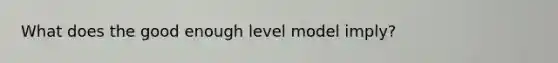 What does the good enough level model imply?