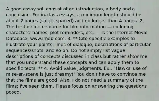 A good essay will consist of an introduction, a body and a conclusion. For in-class essays, a minimum length should be about 2 pages (single spaced) and no longer than 4 pages. 2. The best online resource for film information — including characters' names, plot reminders, etc. — is the Internet Movie Database: www.imdb.com. 3. ** Cite specific examples to illustrate your points: lines of dialogue, descriptions of particular sequences/shots, and so on. Do not simply list vague descriptions of concepts discussed in class but rather show me that you understand these concepts and can apply them to specific texts. ** 4. Avoid value judgments. Ex., "Hawks' use of mise-en-scene is just dreamy!" You don't have to convince me that the films are good. Also, I do not need a summary of the films; I've seen them. Please focus on answering the questions posed.