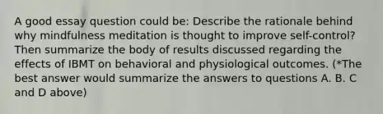 A good essay question could be: Describe the rationale behind why mindfulness meditation is thought to improve self-control? Then summarize the body of results discussed regarding the effects of IBMT on behavioral and physiological outcomes. (*The best answer would summarize the answers to questions A. B. C and D above)