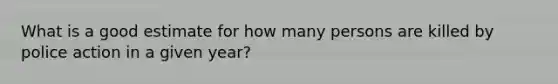 What is a good estimate for how many persons are killed by police action in a given year?