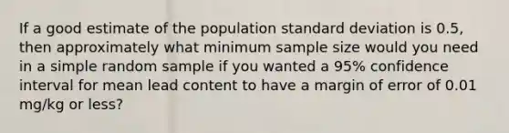 If a good estimate of the population standard deviation is 0.5, then approximately what minimum sample size would you need in a simple random sample if you wanted a 95% confidence interval for mean lead content to have a margin of error of 0.01 mg/kg or less?