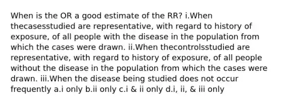 When is the OR a good estimate of the RR? i.When thecasesstudied are representative, with regard to history of exposure, of all people with the disease in the population from which the cases were drawn. ii.When thecontrolsstudied are representative, with regard to history of exposure, of all people without the disease in the population from which the cases were drawn. iii.When the disease being studied does not occur frequently a.i only b.ii only c.i & ii only d.i, ii, & iii only