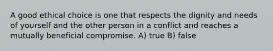 A good ethical choice is one that respects the dignity and needs of yourself and the other person in a conflict and reaches a mutually beneficial compromise. A) true B) false