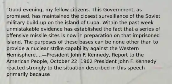 "Good evening, my fellow citizens. This Government, as promised, has maintained the closest surveillance of the Soviet military build-up on the island of Cuba. Within the past week unmistakable evidence has established the fact that a series of offensive missile sites is now in preparation on that imprisoned island. The purposes of these bases can be none other than to provide a nuclear strike capability against the Western Hemisphere....—President John F. Kennedy, Report to the American People, October 22, 1962 President John F. Kennedy reacted strongly to the situation described in this speech primarily because